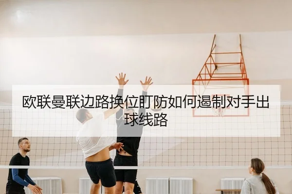 欧联曼联边路换位盯防如何遏制对手出球线路