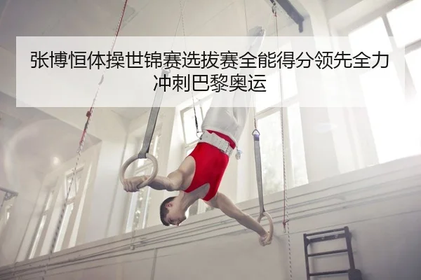张博恒体操世锦赛选拔赛全能得分领先全力冲刺巴黎奥运